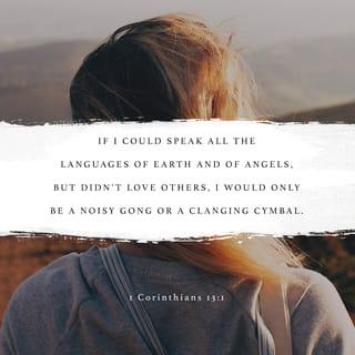 1 Corinthians 13:1-3 - If I speak in the tongues of men or of angels, but do not have love, I am only a resounding gong or a clanging cymbal. If I have the gift of prophecy and can fathom all mysteries and all knowledge, and if I have a faith that can move mountains, but do not have love, I am nothing. If I give all I possess to the poor and give over my body to hardship that I may boast, but do not have love, I gain nothing.