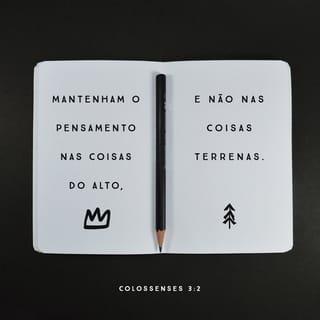 Colossenses 3:1-17 - Vocês foram ressuscitados com Cristo. Portanto, ponham o seu interesse nas coisas que são do céu, onde Cristo está sentado ao lado direito de Deus. Pensem nas coisas lá do alto e não nas que são aqui da terra. Porque vocês já morreram, e a vida de vocês está escondida com Cristo, que está unido com Deus. Cristo é a verdadeira vida de vocês, e, quando ele aparecer, vocês aparecerão com ele e tomarão parte na sua glória.

Portanto, matem os desejos deste mundo que agem em vocês, isto é, a imoralidade sexual, a indecência, as paixões más, os maus desejos e a cobiça, porque a cobiça é um tipo de idolatria. Pois é por causa dessas coisas que o castigo de Deus cairá sobre os que não lhe obedecem. Antigamente a vida de vocês era dominada por esses desejos, e vocês viviam de acordo com eles.
Mas agora livrem-se de tudo isto: da raiva, da paixão e dos sentimentos de ódio. E que não saia da boca de vocês nenhum insulto e nenhuma conversa indecente. Não mintam uns para os outros, pois vocês já deixaram de lado a natureza velha com os seus costumes e se vestiram com uma nova natureza. Essa natureza é a nova pessoa que Deus, o seu criador, está sempre renovando para que ela se torne parecida com ele, a fim de fazer com que vocês o conheçam completamente. Como resultado disso, já não existem mais judeus e não judeus, circuncidados e não circuncidados, não civilizados, selvagens, escravos ou pessoas livres, mas Cristo é tudo e está em todos.
Vocês são o povo de Deus. Ele os amou e os escolheu para serem dele. Portanto, vistam-se de misericórdia, de bondade, de humildade, de delicadeza e de paciência. Não fiquem irritados uns com os outros e perdoem uns aos outros, caso alguém tenha alguma queixa contra outra pessoa. Assim como o Senhor perdoou vocês, perdoem uns aos outros. E, acima de tudo, tenham amor, pois o amor une perfeitamente todas as coisas. E que a paz que Cristo dá dirija vocês nas suas decisões, pois foi para essa paz que Deus os chamou a fim de formarem um só corpo. E sejam agradecidos. Que a mensagem de Cristo, com toda a sua riqueza, viva no coração de vocês! Ensinem e instruam uns aos outros com toda a sabedoria. Cantem salmos, hinos e canções espirituais; louvem a Deus, com gratidão no coração. E tudo o que vocês fizerem ou disserem, façam em nome do Senhor Jesus e por meio dele agradeçam a Deus, o Pai.