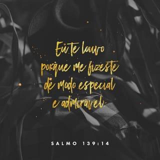 Salmos 139:14-18 - Eu te louvo porque deves ser temido.
Tudo o que fazes é maravilhoso,
e eu sei disso muito bem.
Tu viste quando os meus ossos
estavam sendo feitos,
quando eu estava sendo formado
na barriga da minha mãe,
crescendo ali em segredo,
tu me viste antes de eu ter nascido.
Os dias que me deste para viver
foram todos escritos no teu livro
quando ainda nenhum deles existia.
Ó Deus, como é difícil entender
os teus pensamentos!
E eles são tantos!
Se eu os contasse,
seriam mais do que os grãos de areia.
Quando acordo, ainda estou contigo.