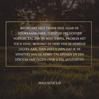 Maleachi 3:10 - Breng de gehele tiende naar de voorraadkamer, opdat er spijze zij in mijn huis; beproeft Mij toch daarmede, zegt de HERE der heerscharen, of Ik dan niet voor u de vensters van de hemel zal openen en zegen in overvloed over u uitgieten.