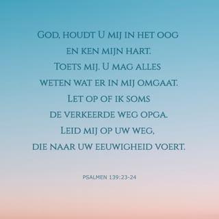 Psalmen 139:23-24 - God, houdt U mij in het oog en ken mijn hart.
Toets mij. U mag alles weten wat er in mij omgaat.
Let op of ik soms de verkeerde weg opga.
Leid mij op uw weg, die naar uw eeuwigheid voert.