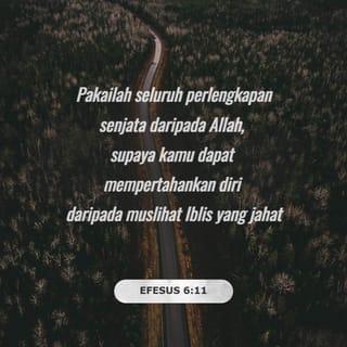 EFESUS 6:11-17 - Pakailah seluruh perlengkapan senjata daripada Allah, supaya kamu dapat mempertahankan diri daripada muslihat Iblis yang jahat. Hal itu demikian kerana kita tidak berjuang melawan manusia, tetapi melawan segala kuasa jahat di angkasa, iaitu roh-roh yang berkuasa dan yang memerintah zaman yang gelap ini. Oleh itu, sekarang, pakailah seluruh perlengkapan senjata daripada Allah, supaya pada hari yang jahat kamu dapat mempertahankan diri daripada serangan musuh. Dengan demikian setelah kamu berjuang sampai akhir, kamu tidak akan berganjak sedikit pun.
Oleh itu, kamu harus bersiap sedia! Gunakanlah ajaran benar tentang Allah sebagai tali pinggang dan ketulusan sebagai perisai dada. Hendaklah kesediaan untuk mengisytiharkan Berita Baik yang membawa kesejahteraan menjadi seperti kasutmu. Hendaklah kamu sentiasa gunakan kepercayaan kamu kepada Allah sebagai perisai di tangan. Dengannya kamu dapat memadamkan semua anak panah berapi daripada Si Jahat. Terimalah penyelamatan daripada Allah sebagai topi besi, dan firman Allah sebagai pedang daripada Roh Allah.