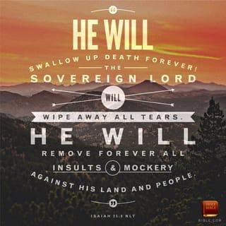 Isaiah 25:8-9 - he will swallow up death forever.
The Sovereign LORD will wipe away the tears
from all faces;
he will remove his people’s disgrace
from all the earth.
The LORD has spoken.
In that day they will say,
“Surely this is our God;
we trusted in him, and he saved us.
This is the LORD, we trusted in him;
let us rejoice and be glad in his salvation.”