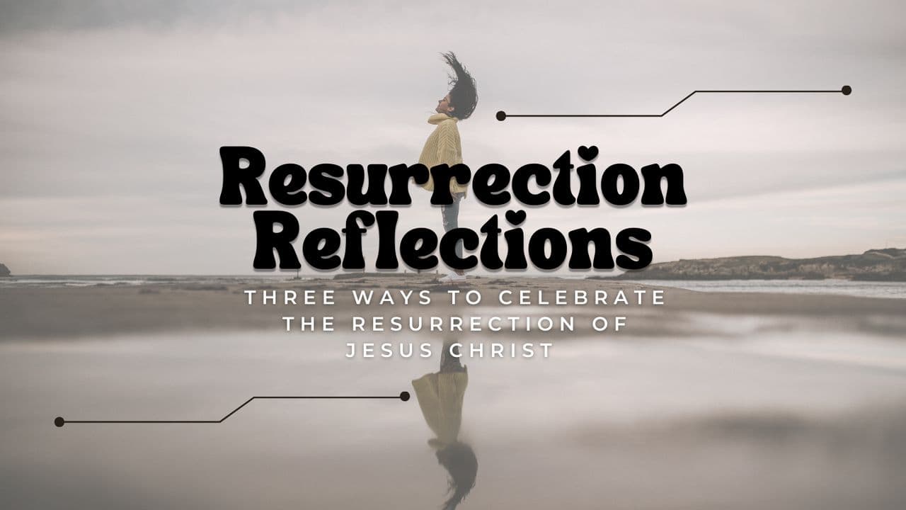 Resurrection Reflections: Three Ways to Celebrate the Resurrection of Jesus Christ